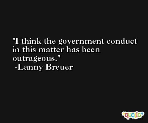 I think the government conduct in this matter has been outrageous. -Lanny Breuer