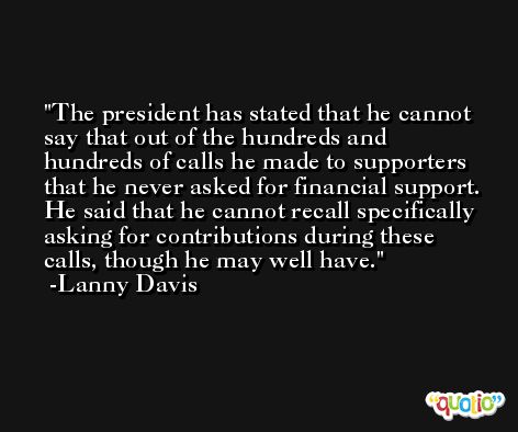 The president has stated that he cannot say that out of the hundreds and hundreds of calls he made to supporters that he never asked for financial support. He said that he cannot recall specifically asking for contributions during these calls, though he may well have. -Lanny Davis