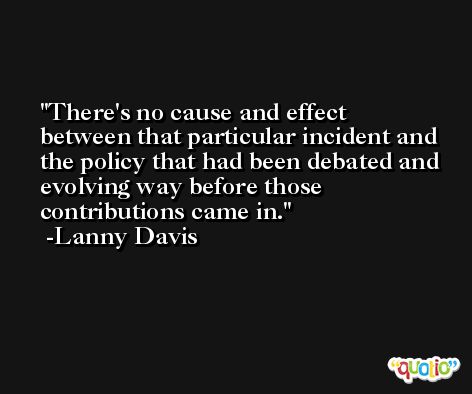There's no cause and effect between that particular incident and the policy that had been debated and evolving way before those contributions came in. -Lanny Davis