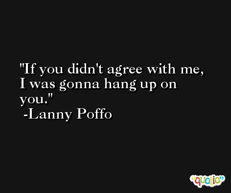 If you didn't agree with me, I was gonna hang up on you. -Lanny Poffo