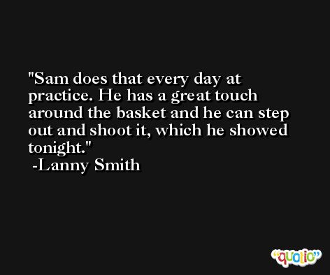 Sam does that every day at practice. He has a great touch around the basket and he can step out and shoot it, which he showed tonight. -Lanny Smith
