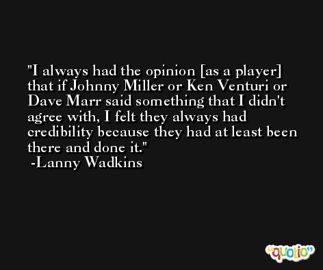 I always had the opinion [as a player] that if Johnny Miller or Ken Venturi or Dave Marr said something that I didn't agree with, I felt they always had credibility because they had at least been there and done it. -Lanny Wadkins