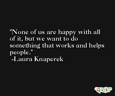 None of us are happy with all of it, but we want to do something that works and helps people. -Laura Knaperek