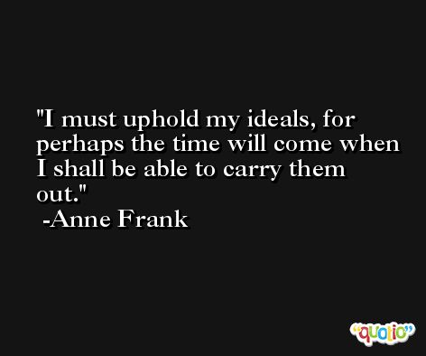 I must uphold my ideals, for perhaps the time will come when I shall be able to carry them out. -Anne Frank
