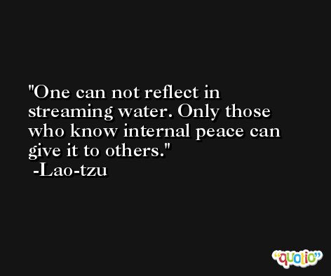 One can not reflect in streaming water. Only those who know internal peace can give it to others. -Lao-tzu