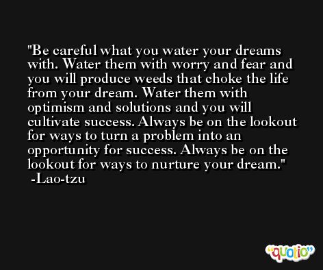 Be careful what you water your dreams with. Water them with worry and fear and you will produce weeds that choke the life from your dream. Water them with optimism and solutions and you will cultivate success. Always be on the lookout for ways to turn a problem into an opportunity for success. Always be on the lookout for ways to nurture your dream. -Lao-tzu