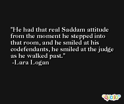 He had that real Saddam attitude from the moment he stepped into that room, and he smiled at his codefendants, he smiled at the judge as he walked past. -Lara Logan