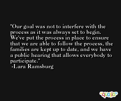 Our goal was not to interfere with the process as it was always set to begin. We've put the process in place to ensure that we are able to follow the process, the families are kept up to date, and we have a public hearing that allows everybody to participate. -Lara Ramsburg