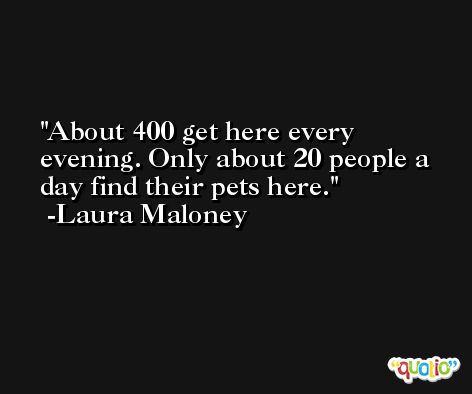 About 400 get here every evening. Only about 20 people a day find their pets here. -Laura Maloney