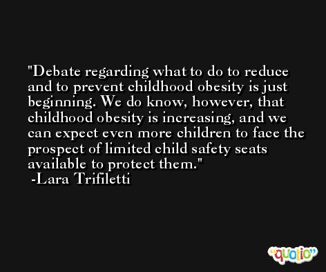 Debate regarding what to do to reduce and to prevent childhood obesity is just beginning. We do know, however, that childhood obesity is increasing, and we can expect even more children to face the prospect of limited child safety seats available to protect them. -Lara Trifiletti