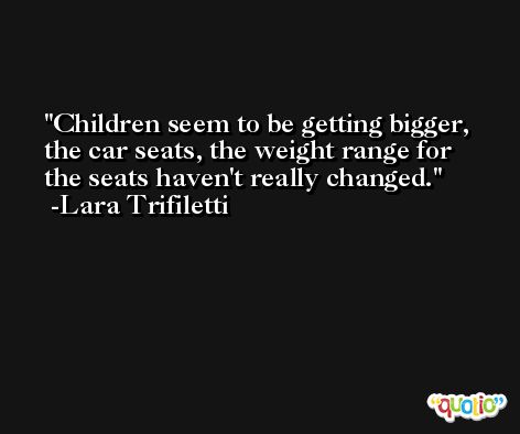 Children seem to be getting bigger, the car seats, the weight range for the seats haven't really changed. -Lara Trifiletti
