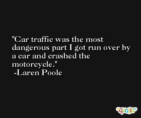 Car traffic was the most dangerous part I got run over by a car and crashed the motorcycle. -Laren Poole