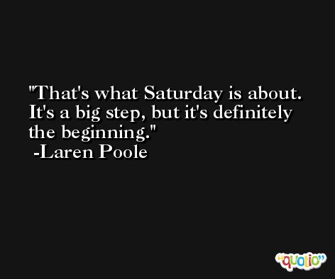 That's what Saturday is about. It's a big step, but it's definitely the beginning. -Laren Poole