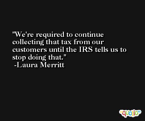 We're required to continue collecting that tax from our customers until the IRS tells us to stop doing that. -Laura Merritt
