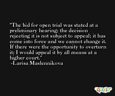 The bid for open trial was stated at a preliminary hearing; the decision rejecting it is not subject to appeal; it has come into force and we cannot change it. If there were the opportunity to overturn it; I would appeal it by all means at a higher court. -Larisa Maslennikova