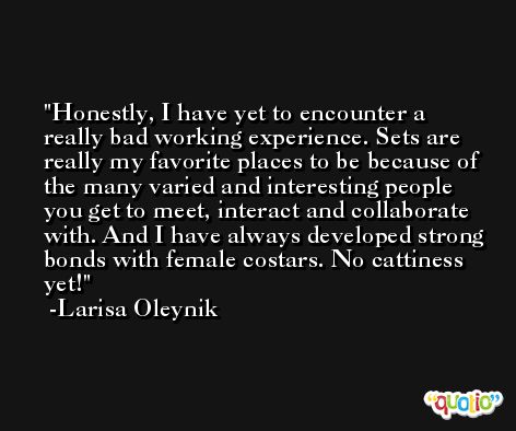 Honestly, I have yet to encounter a really bad working experience. Sets are really my favorite places to be because of the many varied and interesting people you get to meet, interact and collaborate with. And I have always developed strong bonds with female costars. No cattiness yet! -Larisa Oleynik