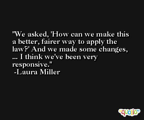 We asked, 'How can we make this a better, fairer way to apply the law?' And we made some changes, ... I think we've been very responsive. -Laura Miller