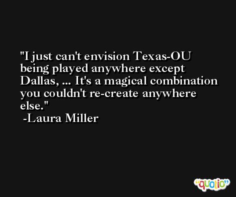 I just can't envision Texas-OU being played anywhere except Dallas, ... It's a magical combination you couldn't re-create anywhere else. -Laura Miller