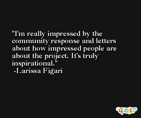 I'm really impressed by the community response and letters about how impressed people are about the project. It's truly inspirational. -Larissa Figari