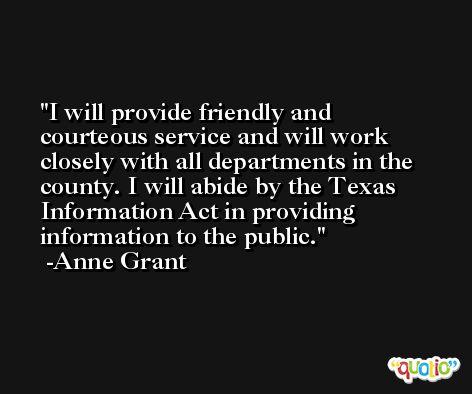 I will provide friendly and courteous service and will work closely with all departments in the county. I will abide by the Texas Information Act in providing information to the public. -Anne Grant