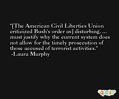 [The American Civil Liberties Union criticized Bush's order as] disturbing. ... must justify why the current system does not allow for the timely prosecution of those accused of terrorist activities. -Laura Murphy