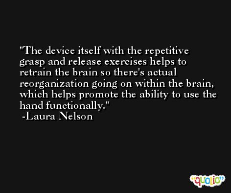 The device itself with the repetitive grasp and release exercises helps to retrain the brain so there's actual reorganization going on within the brain, which helps promote the ability to use the hand functionally. -Laura Nelson