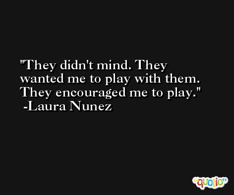 They didn't mind. They wanted me to play with them. They encouraged me to play. -Laura Nunez