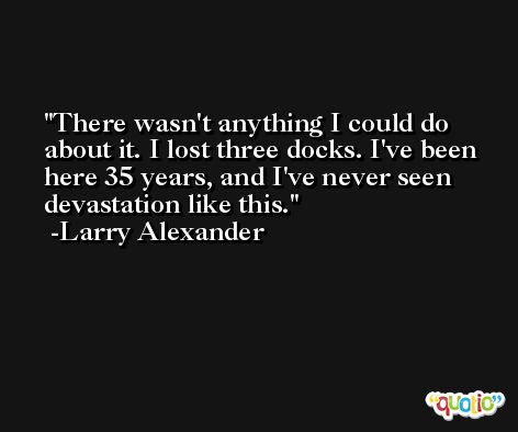 There wasn't anything I could do about it. I lost three docks. I've been here 35 years, and I've never seen devastation like this. -Larry Alexander
