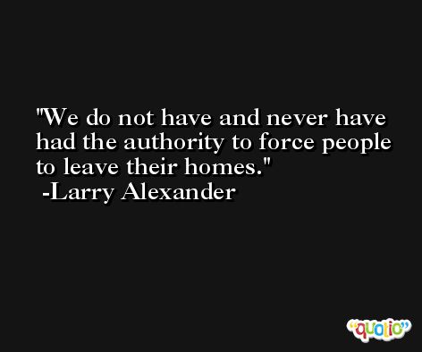 We do not have and never have had the authority to force people to leave their homes. -Larry Alexander