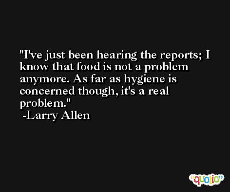I've just been hearing the reports; I know that food is not a problem anymore. As far as hygiene is concerned though, it's a real problem. -Larry Allen