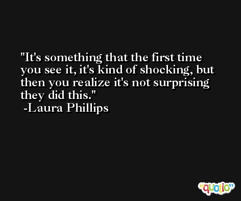 It's something that the first time you see it, it's kind of shocking, but then you realize it's not surprising they did this. -Laura Phillips