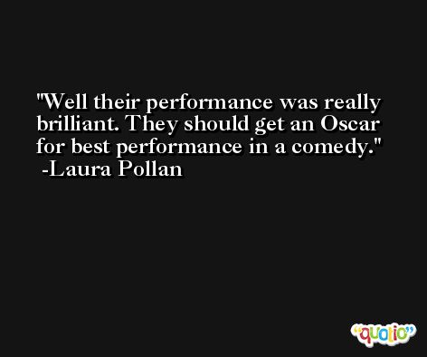 Well their performance was really brilliant. They should get an Oscar for best performance in a comedy. -Laura Pollan