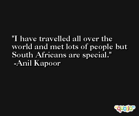 I have travelled all over the world and met lots of people but South Africans are special. -Anil Kapoor