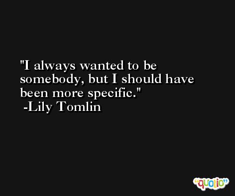 I always wanted to be somebody, but I should have been more specific. -Lily Tomlin