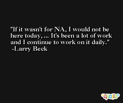 If it wasn't for NA, I would not be here today, ... It's been a lot of work and I continue to work on it daily. -Larry Beck