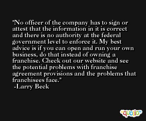 No officer of the company has to sign or attest that the information in it is correct and there is no authority at the federal government level to enforce it. My best advice is if you can open and run your own business, do that instead of owning a franchise. Check out our website and see the potential problems with franchise agreement provisions and the problems that franchisees face. -Larry Beck