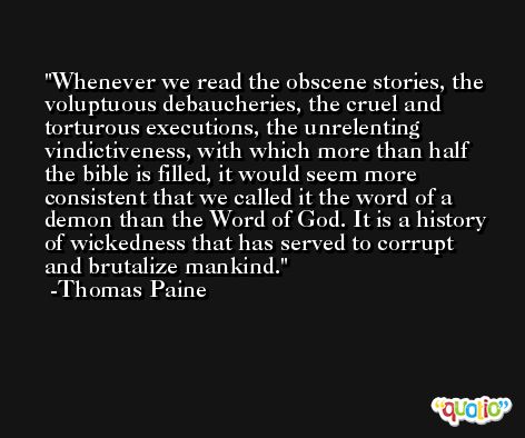 Whenever we read the obscene stories, the voluptuous debaucheries, the cruel and torturous executions, the unrelenting vindictiveness, with which more than half the bible is filled, it would seem more consistent that we called it the word of a demon than the Word of God. It is a history of wickedness that has served to corrupt and brutalize mankind. -Thomas Paine
