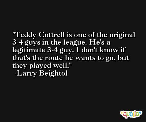 Teddy Cottrell is one of the original 3-4 guys in the league. He's a legitimate 3-4 guy. I don't know if that's the route he wants to go, but they played well. -Larry Beightol