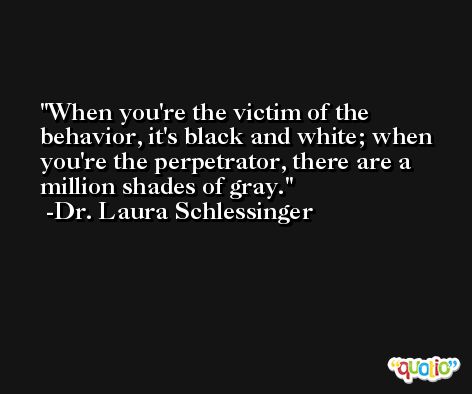 When you're the victim of the behavior, it's black and white; when you're the perpetrator, there are a million shades of gray. -Dr. Laura Schlessinger