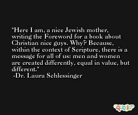 Here I am, a nice Jewish mother, writing the Foreword for a book about Christian nice guys. Why? Because, within the context of Scripture, there is a message for all of us: men and women are created differently, equal in value, but different. -Dr. Laura Schlessinger