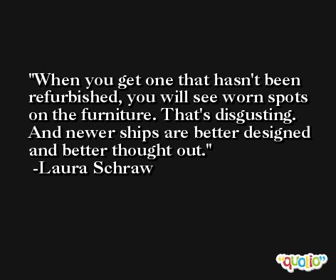 When you get one that hasn't been refurbished, you will see worn spots on the furniture. That's disgusting. And newer ships are better designed and better thought out. -Laura Schraw