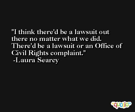 I think there'd be a lawsuit out there no matter what we did. There'd be a lawsuit or an Office of Civil Rights complaint. -Laura Searcy