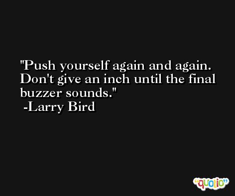 Push yourself again and again. Don't give an inch until the final buzzer sounds. -Larry Bird