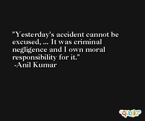 Yesterday's accident cannot be excused, ... It was criminal negligence and I own moral responsibility for it. -Anil Kumar