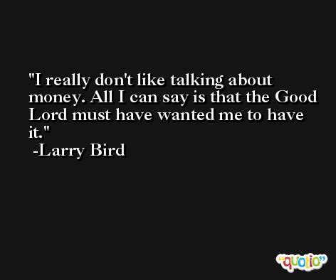 I really don't like talking about money. All I can say is that the Good Lord must have wanted me to have it. -Larry Bird