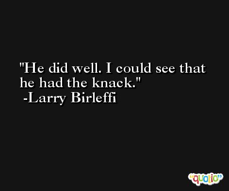 He did well. I could see that he had the knack. -Larry Birleffi