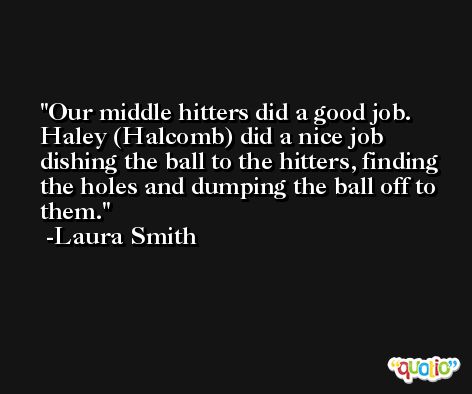Our middle hitters did a good job. Haley (Halcomb) did a nice job dishing the ball to the hitters, finding the holes and dumping the ball off to them. -Laura Smith