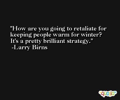 How are you going to retaliate for keeping people warm for winter? It's a pretty brilliant strategy. -Larry Birns