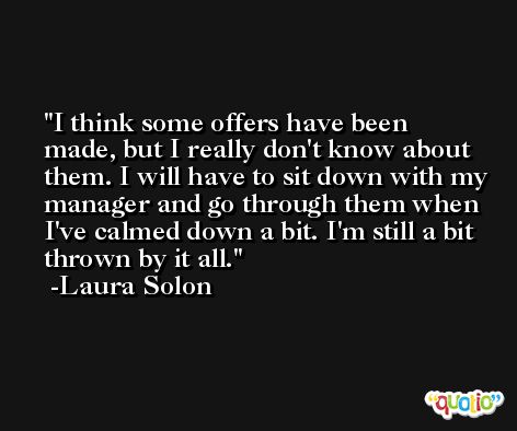 I think some offers have been made, but I really don't know about them. I will have to sit down with my manager and go through them when I've calmed down a bit. I'm still a bit thrown by it all. -Laura Solon