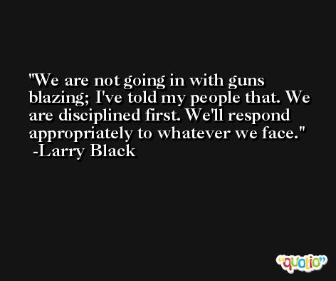We are not going in with guns blazing; I've told my people that. We are disciplined first. We'll respond appropriately to whatever we face. -Larry Black